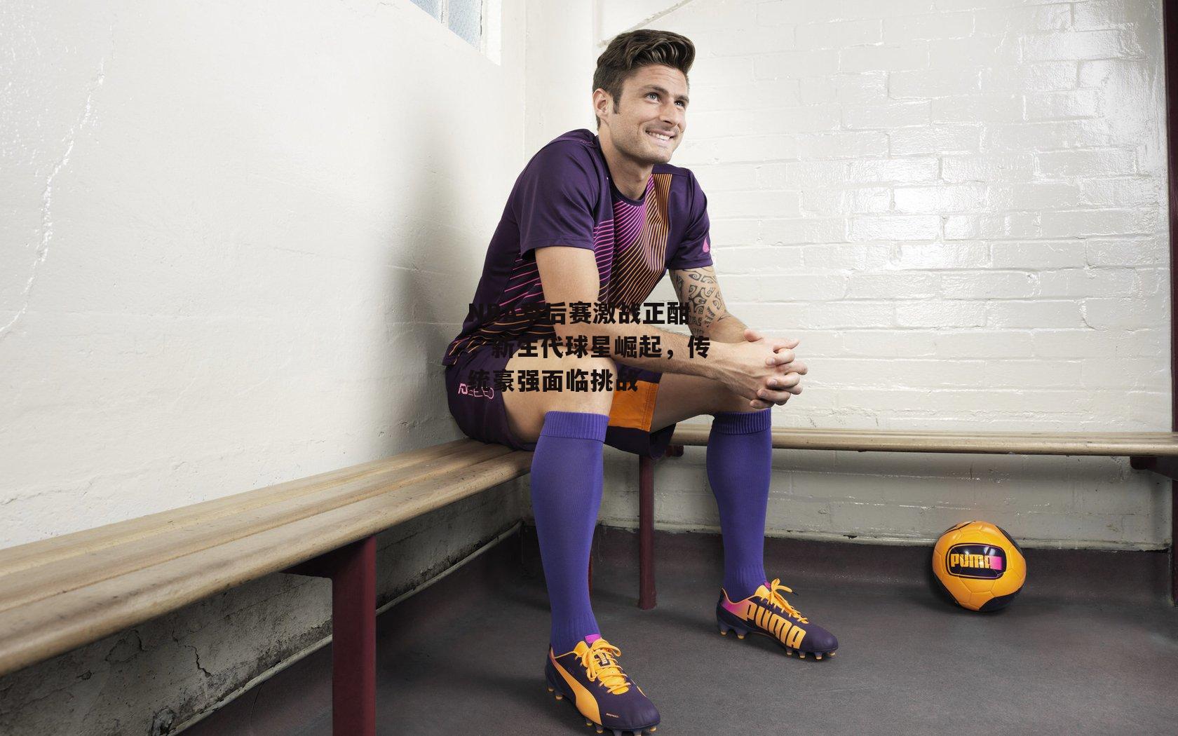 NBA季后赛激战正酣,新生代球星崛起,传统豪强面临挑战